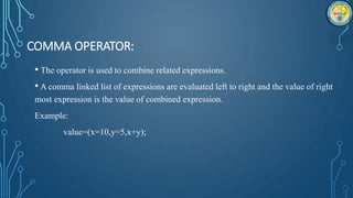 COMMA OPERATOR:
• The operator is used to combine related expressions.
• A comma linked list of expressions are evaluated left to right and the value of right
most expression is the value of combined expression.
Example:
value=(x=10,y=5,x+y);
 