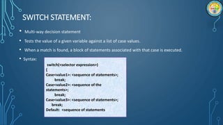 SWITCH STATEMENT:
• Multi-way decision statement
• Tests the value of a given variable against a list of case values.
• When a match is found, a block of statements associated with that case is executed.
• Syntax:
switch(<selector expression>)
{
Case<value1>: <sequence of statements>;
break;
Case<value2>: <sequence of the
statements>;
break;
Case<value3>: <sequence of statements>;
break;
Default: <sequence of statements>;
 