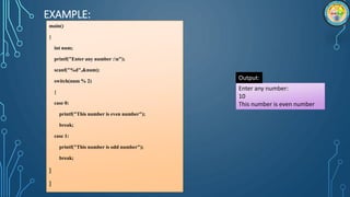 EXAMPLE:
main()
{
int num;
printf("Enter any number :n");
scanf("%d",&num);
switch(num % 2)
{
case 0:
printf("This number is even number");
break;
case 1:
printf("This number is odd number");
break;
}
}
Enter any number:
10
This number is even number
Output:
 