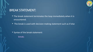 BREAK STATEMENT:
• The break statement terminates the loop immediately when it is
encountered.
• The break is used with decision making statement such as if else
• Syntax of the break statement:
break;
 
