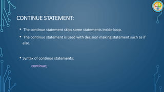 CONTINUE STATEMENT:
• The continue statement skips some statements inside loop.
• The continue statement is used with decision making statement such as if
else.
• Syntax of continue statements:
continue;
 