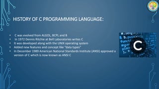 HISTORY OF C PROGRAMMING LANGUAGE:
• C was evolved from ALGOL, BCPL and B
• In 1972 Dennis Ritchie at Bell Laboratories writes C
• It was developed along with the UNIX operating system
• Added new features and concept like “data types”
• In December 1989 American National Standards Institute (ANSI) approved a
version of C which is now known as ANSI C
 
