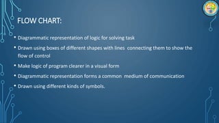 FLOW CHART:
• Diagrammatic representation of logic for solving task
• Drawn using boxes of different shapes with lines connecting them to show the
flow of control
• Make logic of program clearer in a visual form
• Diagrammatic representation forms a common medium of communication
• Drawn using different kinds of symbols.
 