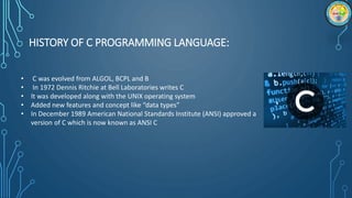 HISTORY OF C PROGRAMMING LANGUAGE:
• C was evolved from ALGOL, BCPL and B
• In 1972 Dennis Ritchie at Bell Laboratories wr...