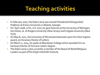  In February 2007, the Dalai Lama was named Presidential Distinguished
Professor at Emory University in Atlanta, Georgia
 On April 2008 ,in his U.S. tour, he gave lectures at the University of Michigan,
Ann Arbor, at at Rutgers University (New Jersey) and Colgate University (New
York).
 On May 8, 2011, the University of Minnesota bestowed upon him their highest
award, an Honorary Doctor of Letters.
 On March 2, 2014, he spoke at Macalester College which awarded him an
honorary Doctor of Humane Letters degree .
 The Dalai Lama is also currently a member of the Board ofWorld Religious
Leaders as part ofThe Elijah Interfaith Institute
 