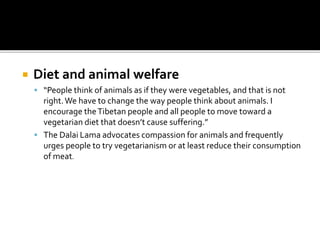  Diet and animal welfare
 “People think of animals as if they were vegetables, and that is not
right.We have to change the way people think about animals. I
encourage theTibetan people and all people to move toward a
vegetarian diet that doesn’t cause suffering.”
 The Dalai Lama advocates compassion for animals and frequently
urges people to try vegetarianism or at least reduce their consumption
of meat.
 