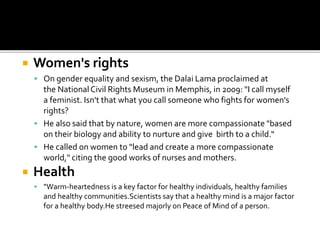  Women's rights
 On gender equality and sexism, the Dalai Lama proclaimed at
the NationalCivil Rights Museum in Memphis, in 2009: "I call myself
a feminist. Isn't that what you call someone who fights for women's
rights?
 He also said that by nature, women are more compassionate "based
on their biology and ability to nurture and give birth to a child.“
 He called on women to "lead and create a more compassionate
world," citing the good works of nurses and mothers.
 Health
 "Warm-heartedness is a key factor for healthy individuals, healthy families
and healthy communities.Scientists say that a healthy mind is a major factor
for a healthy body.He streesed majorly on Peace of Mind of a person.
 