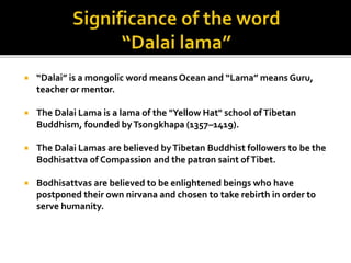  “Dalai” is a mongolic word means Ocean and “Lama” means Guru,
teacher or mentor.
 The Dalai Lama is a lama of the "Yellow Hat" school ofTibetan
Buddhism, founded byTsongkhapa (1357–1419).
 The Dalai Lamas are believed byTibetan Buddhist followers to be the
Bodhisattva of Compassion and the patron saint ofTibet.
 Bodhisattvas are believed to be enlightened beings who have
postponed their own nirvana and chosen to take rebirth in order to
serve humanity.
 