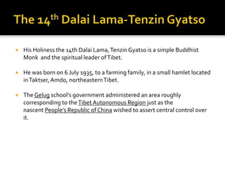  His Holiness the 14th Dalai Lama,Tenzin Gyatso is a simple Buddhist
Monk and the spiritual leader ofTibet.
 He was born on 6 July 1935, to a farming family, in a small hamlet located
inTaktser,Amdo, northeasternTibet.
 The Gelug school's government administered an area roughly
corresponding to theTibet Autonomous Region just as the
nascent People's Republic of China wished to assert central control over
it.
 