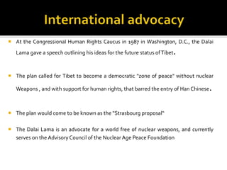  At the Congressional Human Rights Caucus in 1987 in Washington, D.C., the Dalai
Lama gave a speech outlining his ideas for the future status ofTibet.
 The plan called for Tibet to become a democratic "zone of peace" without nuclear
Weapons , and with support for human rights, that barred the entry of Han Chinese.
 The plan would come to be known as the "Strasbourg proposal“
 The Dalai Lama is an advocate for a world free of nuclear weapons, and currently
serves on the Advisory Council of the Nuclear Age Peace Foundation
 