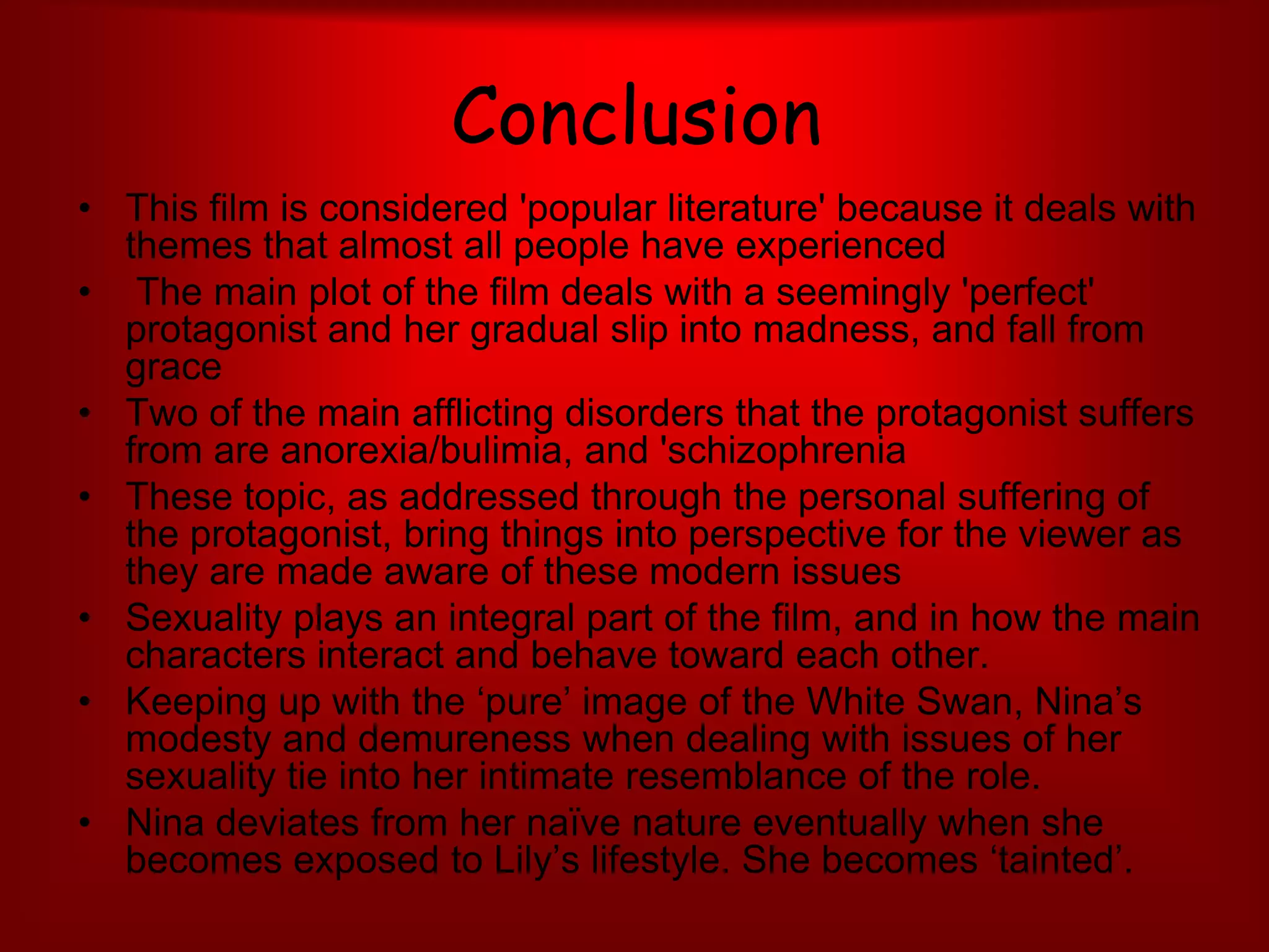 ConclusionThis film is considered 'popular literature' because it deals with themes that almost all people have experienced The main plot of the film deals with a seemingly 'perfect' protagonist and her gradual slip into madness, and fall from grace Two of the main afflicting disorders that the protagonist suffers from are anorexia/bulimia, and 'schizophreniaThese topic, as addressed through the personal suffering of the protagonist, bring things into perspective for the viewer as they are made aware of these modern issues Sexuality plays an integral part of the film, and in how the main characters interact and behave toward each other. Keeping up with the ‘pure’ image of the White Swan, Nina’s modesty and demureness when dealing with issues of her sexuality tie into her intimate resemblance of the role.Nina deviates from her naïve nature eventually when she becomes exposed to Lily’s lifestyle. She becomes ‘tainted’.