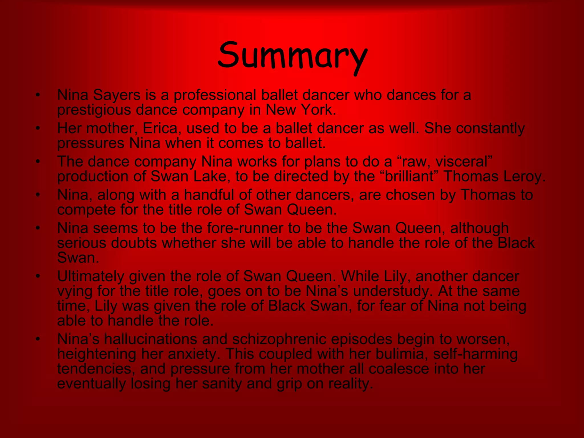 Summary Nina Sayers is a professional ballet dancer who dances for a prestigious dance company in New York. Her mother, Erica, used to be a ballet dancer as well. She constantly pressures Nina when it comes to ballet.The dance company Nina works for plans to do a “raw, visceral” production of Swan Lake, to be directed by the “brilliant” Thomas Leroy. Nina, along with a handful of other dancers, are chosen by Thomas to compete for the title role of Swan Queen. Nina seems to be the fore-runner to be the Swan Queen, although serious doubts whether she will be able to handle the role of the Black Swan.Ultimately given the role of Swan Queen. While Lily, another dancer vying for the title role, goes on to be Nina’s understudy. At the same time, Lily was given the role of Black Swan, for fear of Nina not being able to handle the role.Nina’s hallucinations and schizophrenic episodes begin to worsen, heightening her anxiety. This coupled with her bulimia, self-harming tendencies, and pressure from her mother all coalesce into her eventually losing her sanity and grip on reality.