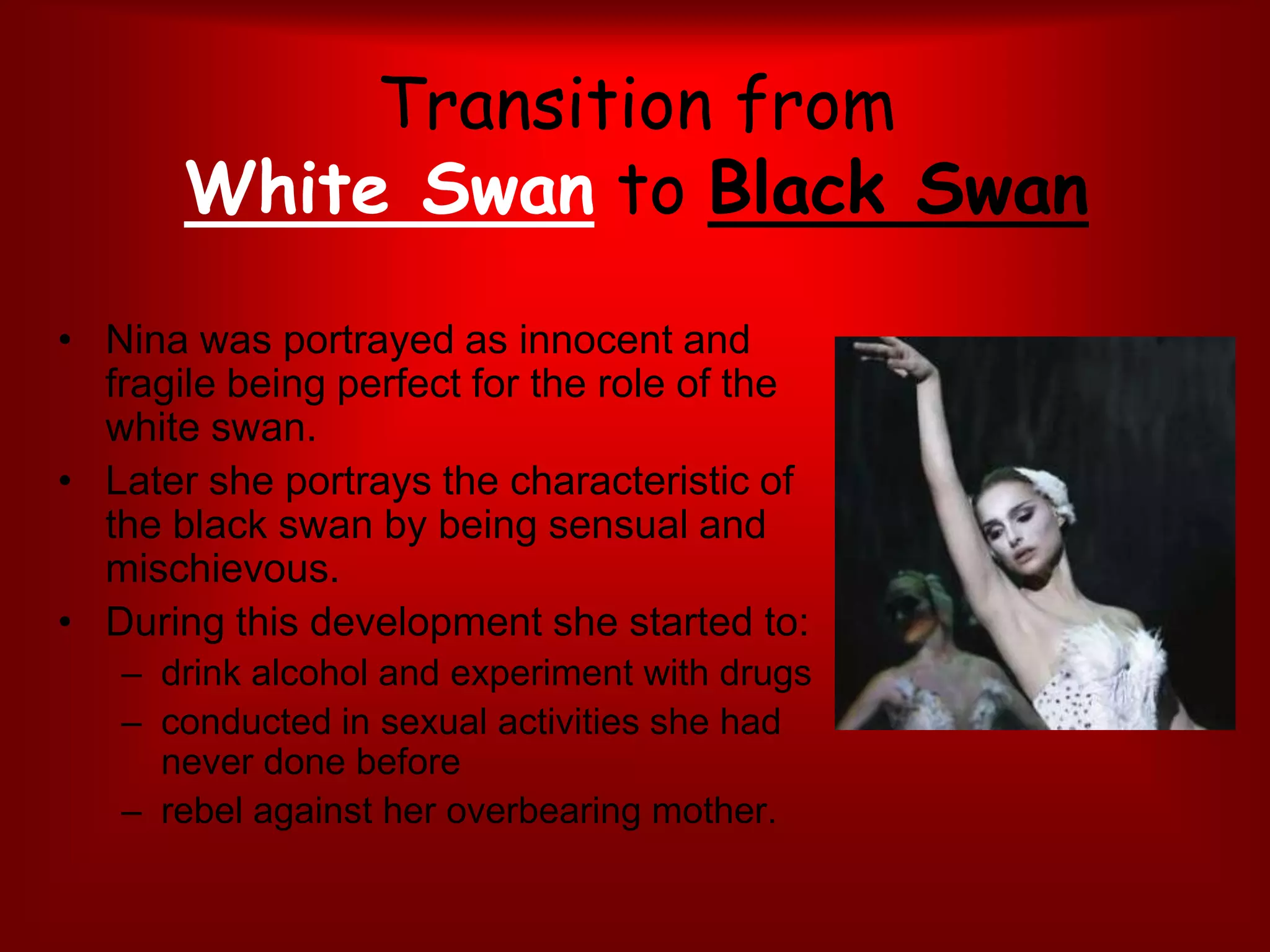 Transition from White Swan to Black SwanNina was portrayed as innocent and fragile being perfect for the role of the white swan. Later she portrays the characteristic of the black swan by being sensual and mischievous.During this development she started to: drink alcohol and experiment with drugsconducted in sexual activities she had never done before rebel against her overbearing mother. 