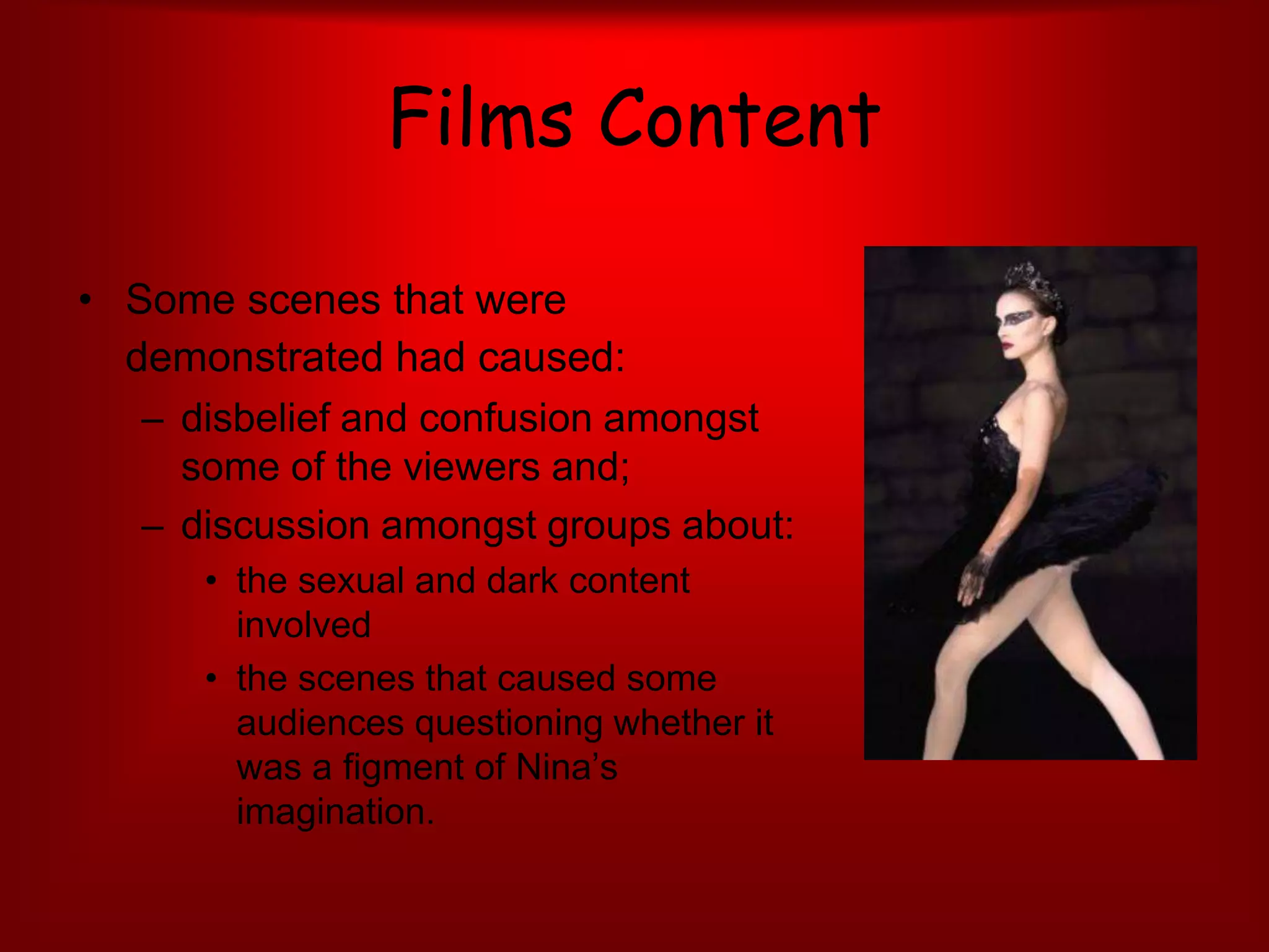 Films ContentSome scenes that were demonstrated had caused:disbelief and confusion amongst some of the viewers and;discussion amongst groups about:the sexual and dark content involved the scenes that caused some audiences questioning whether it was a figment of Nina’s imagination.