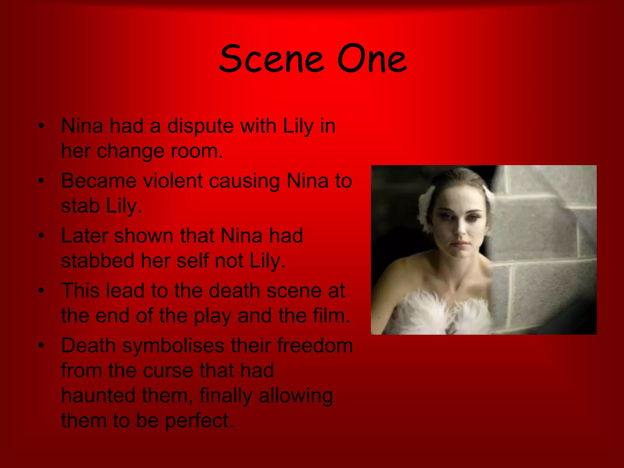 Scene OneNina had a dispute with Lily in her change room.Became violent causing Nina to stab Lily. Later shown that Nina had stabbed her self not Lily. This lead to the death scene at the end of the play and the film. Death symbolises their freedom from the curse that had haunted them, finally allowing them to be perfect. 