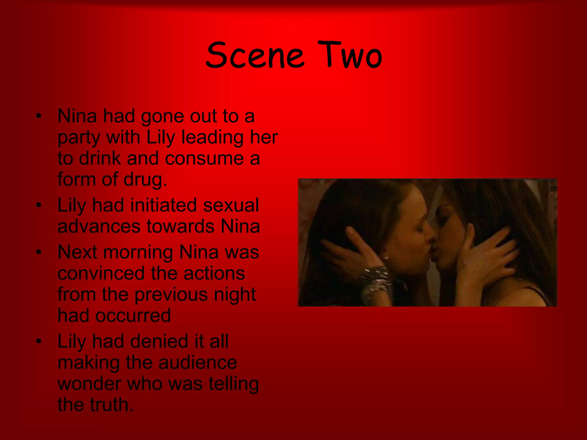 Scene TwoNina had gone out to a party with Lily leading her to drink and consume a form of drug. Lily had initiated sexual advances towards NinaNext morning Nina was convinced the actions from the previous night had occurred Lily had denied it all making the audience wonder who was telling the truth. 