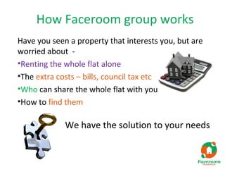 How Faceroom group works
Have you seen a property that interests you, but are
worried about -
•Renting the whole flat alone
•The extra costs – bills, council tax etc
•Who can share the whole flat with you
•How to find them

             We have the solution to your needs
 