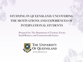 STUDYING IN QUEENSLAND: UNCOVERING
THE MOTIVATIONS AND EXPERIENCES OF
INTERNATIONAL STUDENTS
Prepared for: The Department of Tourism, Events,
Small Business and Commonwealth Games
 