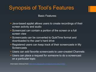 Synopsis of Tool’s Features
                                      Basic Features:

 Java-based applet allows users to create recordings of their
  screen activity and audio
 Screencast can contain a portion of the screen or a full
  screen view
 Screencasts can be converted to QuikTime format and
  downloaded to the user’s hard drive
 Registered users can keep track of their screencasts in My
  Screencasts
 Users can add favorite screencasts to user-created Channels
 Users can place a request for someone to do a screencast
  on a particular topic
Information retrieved from http://www.appappeal.com/app/screencast-o-matic/
 