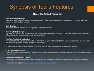 Synopsis of Tool’s Features
                                            Recently Added Features:
 Save to Animated Image
  Save very short recordings to an animated image. This is useful for posting a short video to forums, wikis, etc
  where you can't embed a video

 New Overlay
  You can overlay a colored box to highlight a part of the screen

 YouTube Side Bar Style
  If you record a video that isn't HD size you'll see black bars when uploading to YouTube. Now you can choose a
  different color for these bars and add a drop shadow

 YouTube "Unlisted" Uploading
  You can choose to upload to YouTube as "Unlisted" so your videos don't show up in search results or your public
  feed which is great for sharing with just a few people

 QuickScreenShare.com was created to provide a super easy way to share screens with anyone

 SOM Upload to Channel
   When you publish to your Screencast-O-Matic account you can choose a channel to add the screencast to if you've created channels
   in your account.

 Download Screencast-O-Matic
   On windows you can now choose to run the recorder from your browser or by installing an application to run from the Start menu

   Information retrieved from http://www.screencast-o-matic.com/update-10-2011
 
