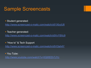 Sample Screencasts

 Student generated:
http://www.screencast-o-matic.com/watch/c61XbyiU8

 Teacher generated:
http://www.screencast-o-matic.com/watch/c6XvY8Xc9

 “How to” & Tech Support
http://www.screencast-o-matic.com/watch/c6Vi3ah4Y

 You Tube:
http://www.youtube.com/watch?v=0Qt0EEh7JYc
 