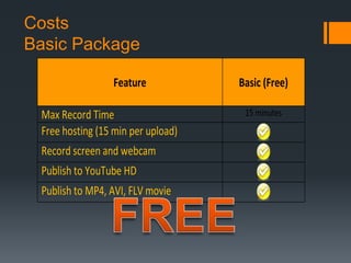Costs
Basic Package

                 Feature            Basic (Free)

 Max Record Time                     15 minutes
 Free hosting (15 min per upload)
 Record screen and webcam
 Publish to YouTube HD
 Publish to MP4, AVI, FLV movie
 
