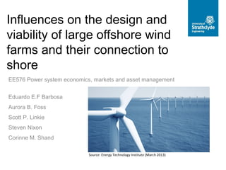 Influences on the design and
viability of large offshore wind
farms and their connection to
shore
EE576 Power system economics, markets and asset management
Source: Energy Technology Institute (March 2013)
Eduardo E.F Barbosa
Aurora B. Foss
Scott P. Linkie
Steven Nixon
Corinne M. Shand
 
