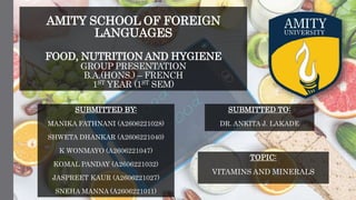 AMITY SCHOOL OF FOREIGN
LANGUAGES
FOOD, NUTRITION AND HYGIENE
GROUP PRESENTATION
B.A.(HONS.) – FRENCH
1ST YEAR (1ST SEM)
SUBMITTED BY:
MANIKA FATHNANI (A2606221028)
SHWETA DHANKAR (A2606221040)
K WONMAYO (A2606221047)
KOMAL PANDAY (A2606221032)
JASPREET KAUR (A2606221027)
SNEHA MANNA (A2606221011)
SUBMITTED TO:
DR. ANKITA J. LAKADE
TOPIC:
VITAMINS AND MINERALS
 