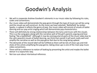Goodwin’s Analysis 
• We will in cooperate Andrew Goodwin’s elements in our music video by following his rules, 
codes and conventions. 
• Our music video will demonstrate the pop genre through the type of music we will be using 
and the visuals we will construct. As the music we have selected, ‘Battlefield’ by Jordan 
Sparks, is upbeat it reflects the genre of pop. Our music video will consist of visuals of ballet 
dancing and our pop artist singing which will demonstrate pop characteristics. 
• There will definitely be strong relationships between the lyrics and music with the visuals. 
This is as the song goes along with the narrative well of the girl’s parents arguing and love 
feeling "like a battlefield". Although it may be contrapuntal at parts of the music video due to 
the calm peaceful visuals of ballet dancing, we think that overall it will work really well and 
amplify the narrative as well as the pop genre feel due to the song being upbeat. 
• The demands of the record label will be fulfilled as there will be lots of close-ups and mid-shots 
of the artists amplifying the pop genre; taking close-ups is one of the main pop music 
video conventions. 
• There will be a reference to notion of looking by presenting the artist and maybe the ballet 
dancer in a voyeuristic way. 
• Not too sure about intertextual reference. 
 