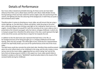 Details of Performance 
Our music video is based around ballet dancing, for these scenes we have taken 
influence from films such as Black Swan and Pixie Lott's Music Video Broken Arrow. 
During looking at these we have noted the camera angles used, the positioning of the 
camera, the lighting and also the colouring of the background. In both they use quite a 
dull and bland colour ballet. 
Therefore when it comes to shooting our music video, we will ensure that we using a 
similar lighting, so, the dark blue's, blacks and whites, solely focusing on the artist 
who is dancing, perhaps even shining a spot light on her making her stand out as an 
angelic, innocent figure, this would fit in with the narrative of our music video as she is 
presented as the innocent young girl, who has had an unhappy childhood, in which she 
is trying to escape from, therefore the white tones in the shot, could represent the light 
at the end of the tunnel, and that there is hope for her towards the end. 
In addition to this the dark tones also represent that bad times in her life, so 
her background story of her being brought up in a unhappy childhood and her dad 
leaving, when she was younger. This white light at end, could also be a representation 
of when her dad finally shows up to one of her performances at the end of the music 
video. 
The dark tones could also connote the artists dark side, therefore they could be present 
when the artist reflects back on her childhood in the song, and this also creates a more 
serious tone to the music video, suggesting that our artist is being 'real' and all the 
lyrics that are being sung are truthful, in this aspect our music video would relate to 
Goodwin's analysis as the lyrics "Battlefield" would actually relate to the visuals of her 
constant battle during her childhood. 
 