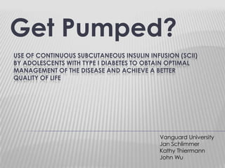 Get Pumped? Use of Continuous Subcutaneous Insulin Infusion (SCII) BY ADOLESCENTS WITH TYPE I DIABETES TO OBTAIN OPTIMAL MANAGEMENT OF THE DISEASE AND ACHIEVE A BETTER QUALITY OF LIFE Vanguard University Jan Schlimmer Kathy Thiermann John Wu 