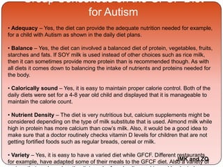 Group Consensus on the GFCF Diet
for Autism
• Adequacy – Yes, the diet can provide the adequate nutrition needed for example,
for a child with Autism as shown in the daily diet plans.
• Balance – Yes, the diet can involved a balanced diet of protein, vegetables, fruits,
starches and fats. If SOY milk is used instead of other choices such as rice milk,
then it can sometimes provide more protein than is recommended though. As with
all diets it comes down to balancing the intake of nutrients and proteins needed for
the body.
• Calorically sound – Yes, it is easy to maintain proper calorie control. Both of the
daily diets were set for a 4-8 year old child and displayed that it is manageable to
maintain the calorie count.
• Nutrient Density – The diet is very nutritious but, calcium supplements might be
considered depending on the type of milk substitute that is used. Almond milk while
high in protein has more calcium than cow’s milk. Also, it would be a good idea to
make sure that a doctor routinely checks vitamin D levels for children that are not
getting fortified foods such as regular breads, cereal or milk.
• Variety – Yes, it is easy to have a varied diet while GFCF. Different restaurants,
for example, have adapted some of their meals to the GFCF diet. Also a variety ofJMK and ZQ
 