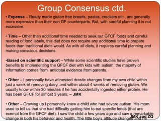Group Consensus ctd.
• Expense – Ready made gluten free breads, pastas, crackers etc., are generally
more expensive than their non GF counterparts. But, with careful planning it is not
excessive.
• Time – Other than additional time needed to seek out GFCF foods and careful
reading of food labels, this diet does not require any additional time to prepare
foods than traditional diets would. As with all diets, it requires careful planning and
making conscious decisions.
•Based on scientific support – While some scientific studies have proven
benefits to implementing the GFCF diet with kids with autism, the majority of
information comes from antidotal evidence from parents.
• Other – I personally have witnessed drastic changes from my own child within
just a week of removing dairy, and within about 4 weeks of removing gluten. We
usually know within 30 minutes if he has accidentally ingested either protein. He
has been GFCF for almost 3 years. – JMK
• Other – Growing up I personally knew a child who had severe autism. His mom
used to tell us that she had difficulty getting him to eat specific foods (that are
exempt from the GFCF diet). I saw the child a few years ago and saw a remarkable
change in both his behavior and health. The little boy’s attitude changed and heJMK and ZQ
 