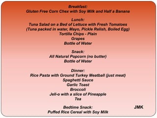 Breakfast:
Gluten Free Corn Chex with Soy Milk and Half a Banana
Lunch:
Tuna Salad on a Bed of Lettuce with Fresh Tomatoes
(Tuna packed in water, Mayo, Pickle Relish, Boiled Egg)
Tortilla Chips - Plain
Grapes
Bottle of Water
Snack:
All Natural Popcorn (no butter)
Bottle of Water
Dinner:
Rice Pasta with Ground Turkey Meatball (just meat)
Spaghetti Sauce
Garlic Toast
Broccoli
Jell-o with a slice of Pineapple
Tea
Bedtime Snack:
Puffed Rice Cereal with Soy Milk
JMK
 