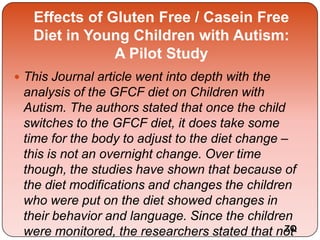 Effects of Gluten Free / Casein Free
Diet in Young Children with Autism:
A Pilot Study
 This Journal article went into depth with the
analysis of the GFCF diet on Children with
Autism. The authors stated that once the child
switches to the GFCF diet, it does take some
time for the body to adjust to the diet change –
this is not an overnight change. Over time
though, the studies have shown that because of
the diet modifications and changes the children
who were put on the diet showed changes in
their behavior and language. Since the children
were monitored, the researchers stated that notZQ
 