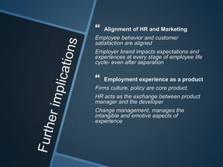  Alignment of HR and Marketing
Employee behavior and customer
satisfaction are aligned
Employer brand impacts expectations and
experiences at every stage of employee life
cycle- even after separation
 Employment experience as a product
Firms culture, policy are core product.
HR acts as the exchange between product
manager and the developer
Change management, manages the
intangible and emotive aspects of
experience
 