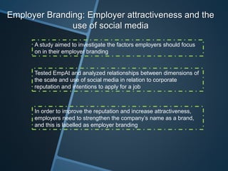 Employer Branding: Employer attractiveness and the
use of social media
A study aimed to investigate the factors employers should focus
on in their employer branding
Tested EmpAt and analyzed relationships between dimensions of
the scale and use of social media in relation to corporate
reputation and intentions to apply for a job
In order to improve the reputation and increase attractiveness,
employers need to strengthen the company’s name as a brand,
and this is labelled as employer branding
 