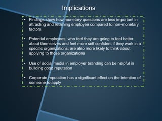 Implications
• Findings show how monetary questions are less important in
attracting and retaining employee compared to non-monetary
factors
• Potential employees, who feel they are going to feel better
about themselves and feel more self confident if they work in a
specific organizations, are also more likely to think about
applying to those organizations
• Use of social media in employer branding can be helpful in
building good reputation
• Corporate reputation has a significant effect on the intention of
someone to apply
 