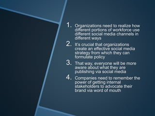 1. Organizations need to realize how
different portions of workforce use
different social media channels in
different ways
2. It’s crucial that organizations
create an effective social media
strategy from which they can
formulate policy
3. That way, everyone will be more
aware about what they are
publishing via social media
4. Companies need to remember the
power of getting internal
stakeholders to advocate their
brand via word of mouth
 