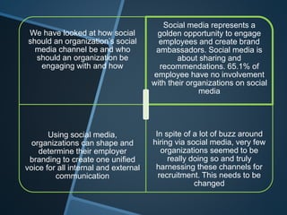 We have looked at how social
should an organization’s social
media channel be and who
should an organization be
engaging with and how
Social media represents a
golden opportunity to engage
employees and create brand
ambassadors. Social media is
about sharing and
recommendations. 65.1% of
employee have no involvement
with their organizations on social
media
Using social media,
organizations can shape and
determine their employer
branding to create one unified
voice for all internal and external
communication
In spite of a lot of buzz around
hiring via social media, very few
organizations seemed to be
really doing so and truly
harnessing these channels for
recruitment. This needs to be
changed
 