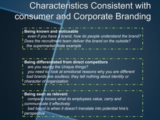 Characteristics Consistent with
consumer and Corporate Branding
Being known and noticeable
even if you have a brand, how do people understand the brand?
Does the recruitment team deliver the brand on the outside?
the supermarket Aisle example
Being seen as relevant
company knows what its employees value, carry and
communicate it effectively
bad brand is when it doesn’t translate into potential hire’s
perspective
Being differentiated from direct competitors
are you saying the Unique things?
you need to look at emotional reasons why you are different
bad brands are soulless; they tell nothing about identity or
character of organization
 