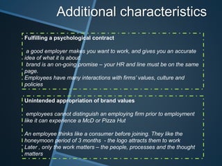 Additional characteristics
Fulfilling a psychological contract
a good employer makes you want to work, and gives you an accurate
idea of what it is about.
brand is an on-going promise – your HR and line must be on the same
page.
Employees have many interactions with firms’ values, culture and
policies
Unintended appropriation of brand values
employees cannot distinguish an employing firm prior to employment
like it can experience a McD or Pizza Hut
An employee thinks like a consumer before joining. They like the
honeymoon period of 3 months - the logo attracts them to work
Later , only the work matters – the people, processes and the thought
matters
 