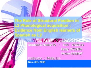The Role of Structural Position in L2 Phonological acquisition : Evidence from English learners of Spanish as L2 Nov. 3th. 2008 Student’s Name/ ID  ：  Yuri  9722616    Betty  9722609   Vivian 9722607 Instructor ： Philip Lin 