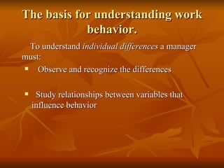 The basis for understanding work behavior. To understand  individual differences  a manager must:   Observe and recognize the differences Study relationships between variables that influence behavior 