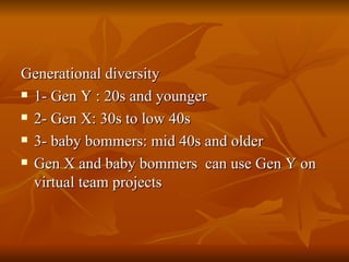 Generational diversity 1- Gen Y : 20s and younger 2- Gen X: 30s to low 40s 3- baby bommers: mid 40s and older Gen X and baby bommers  can use Gen Y on virtual team projects 