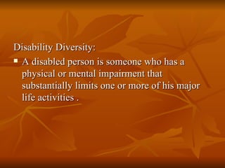 Disability Diversity: A disabled person is someone who has a physical or mental impairment that substantially limits one or more of his major life activities . 