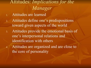 Attitudes:  Implications for the Manager Attitudes are learned Attitudes define one’s predispositions toward given aspects of the world Attitudes provide the emotional basis of one’s interpersonal relations and identification with others Attitudes are organized and are close to the core of personality 