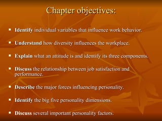 Chapter objectives: Identify  individual variables that influence work behavior. Understand  how diversity influences the workplace. Explain  what an attitude is and identify its three components. Discuss  the relationship between job satisfaction and performance. Describe  the major forces influencing personality. Identify  the big five personality dimensions. Discuss  several important personality factors. 