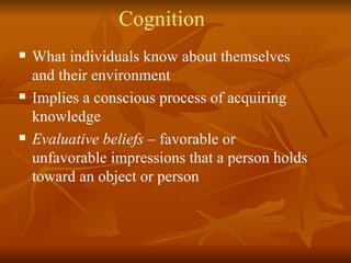 Cognition What individuals know about themselves and their environment Implies a conscious process of acquiring knowledge Evaluative beliefs  – favorable or unfavorable impressions that a person holds toward an object or person 