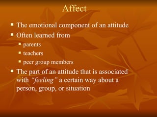 Affect The emotional component of an attitude Often learned from parents teachers peer group members The part of an attitude that is associated with  “feeling”  a certain way about a person, group, or situation 